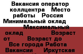 Вакансия оператор коллцентра › Место работы ­ Россия › Минимальный оклад ­ 20 000 › Максимальный оклад ­ 100 000 › Возраст от ­ 18 › Возраст до ­ 50 - Все города Работа » Вакансии   . Иркутская обл.,Иркутск г.